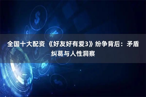 全国十大配资 《好友好有爱3》纷争背后：矛盾纠葛与人性洞察