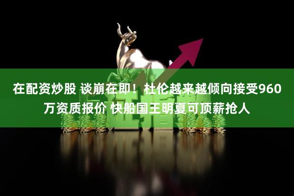 在配资炒股 谈崩在即！杜伦越来越倾向接受960万资质报价 快船国王明夏可顶薪抢人