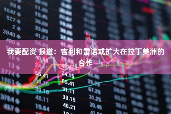 我要配资 报道：吉利和雷诺或扩大在拉丁美洲的合作