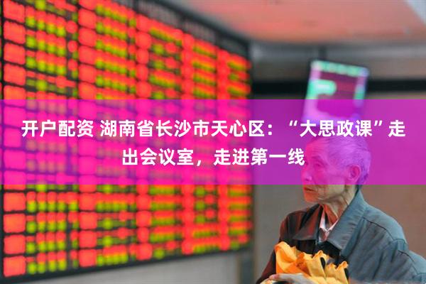 开户配资 湖南省长沙市天心区：“大思政课”走出会议室，走进第一线