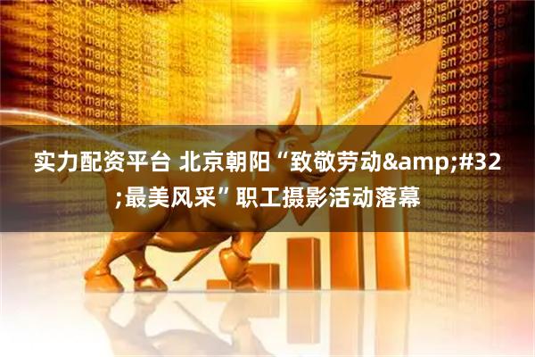 实力配资平台 北京朝阳“致敬劳动 最美风采”职工摄影活动落幕
