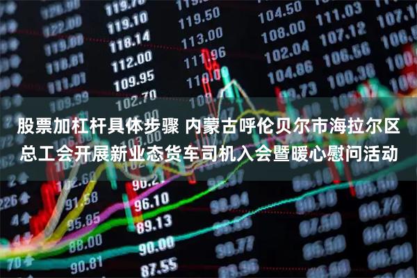 股票加杠杆具体步骤 内蒙古呼伦贝尔市海拉尔区总工会开展新业态货车司机入会暨暖心慰问活动