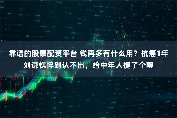 靠谱的股票配资平台 钱再多有什么用？抗癌1年刘谦憔悴到认不出，给中年人提了个醒