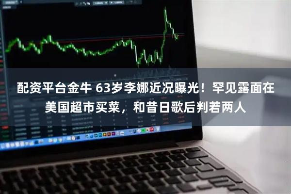 配资平台金牛 63岁李娜近况曝光！罕见露面在美国超市买菜，和昔日歌后判若两人