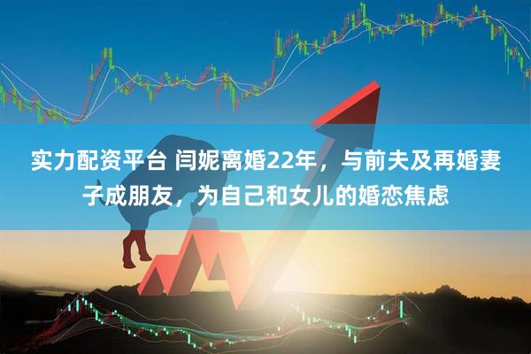 实力配资平台 闫妮离婚22年，与前夫及再婚妻子成朋友，为自己和女儿的婚恋焦虑