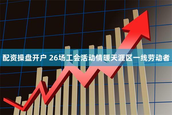 配资操盘开户 26场工会活动情暖天涯区一线劳动者