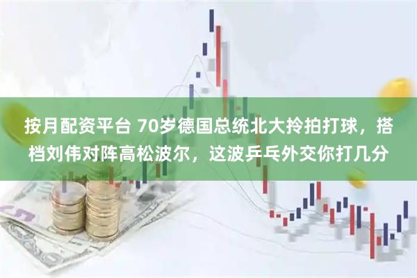 按月配资平台 70岁德国总统北大拎拍打球,搭档刘伟对阵高松波尔,这波乒乓外交你打几分